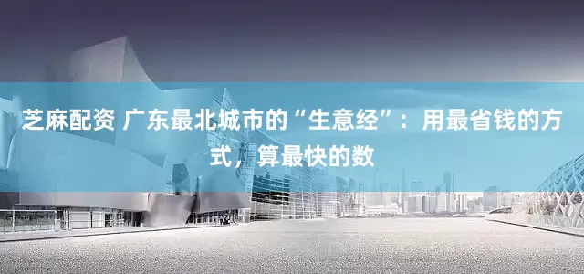 芝麻配资 广东最北城市的“生意经”：用最省钱的方式，算最快的数