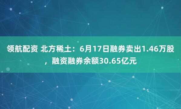 领航配资 北方稀土：6月17日融券卖出1.46万股，融资融券余额30.65亿元