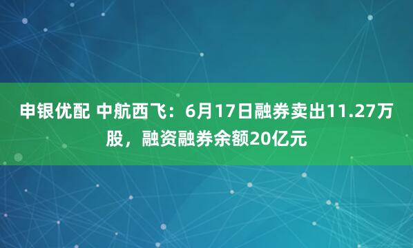 申银优配 中航西飞：6月17日融券卖出11.27万股，融资融券余额20亿元