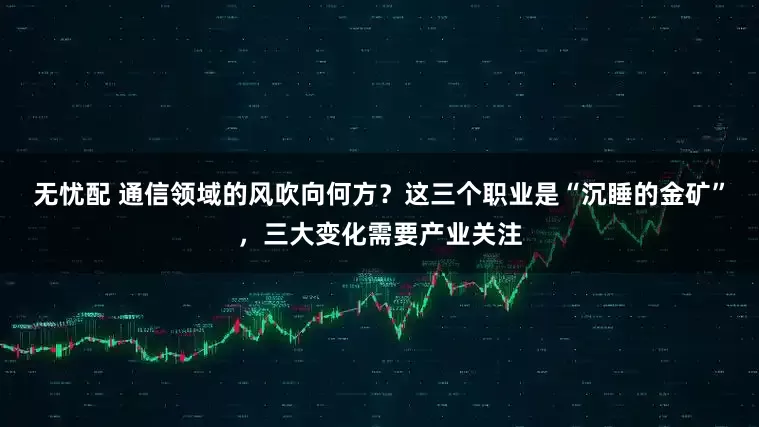无忧配 通信领域的风吹向何方？这三个职业是“沉睡的金矿”，三大变化需要产业关注