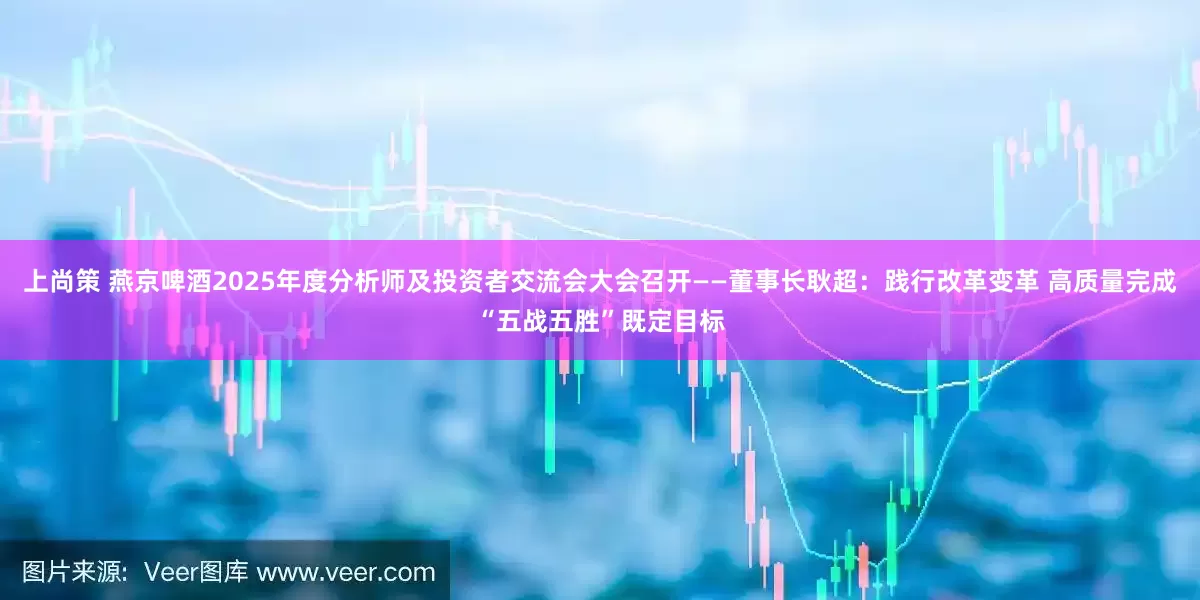 上尚策 燕京啤酒2025年度分析师及投资者交流会大会召开——董事长耿超：践行改革变革 高质量完成“五战五胜”既定目标
