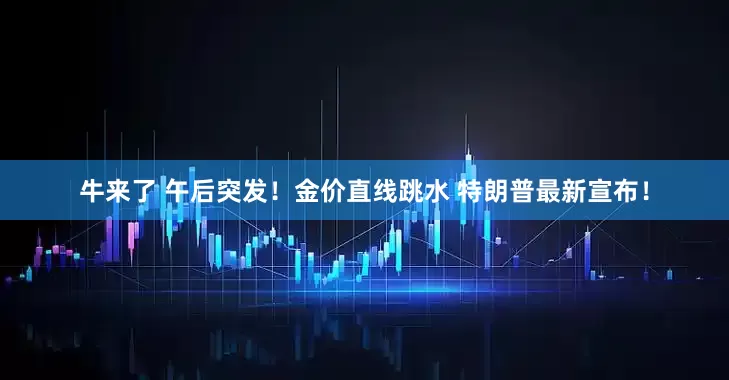 牛来了 午后突发！金价直线跳水 特朗普最新宣布！