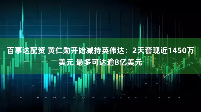 百事达配资 黄仁勋开始减持英伟达：2天套现近1450万美元 最多可达逾8亿美元