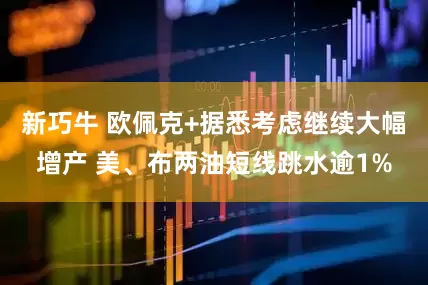 新巧牛 欧佩克+据悉考虑继续大幅增产 美、布两油短线跳水逾1%