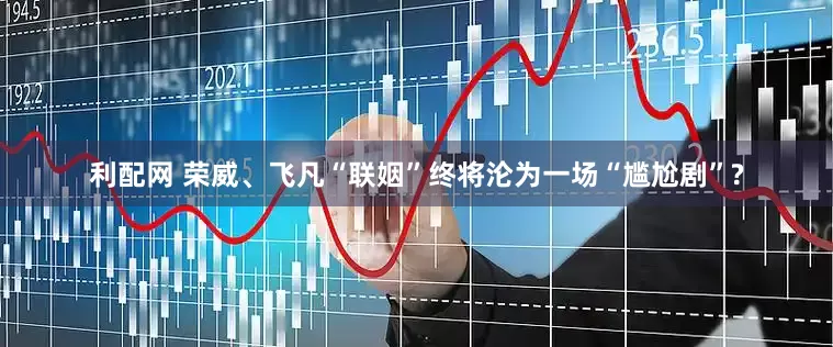 利配网 荣威、飞凡“联姻”终将沦为一场“尴尬剧”?