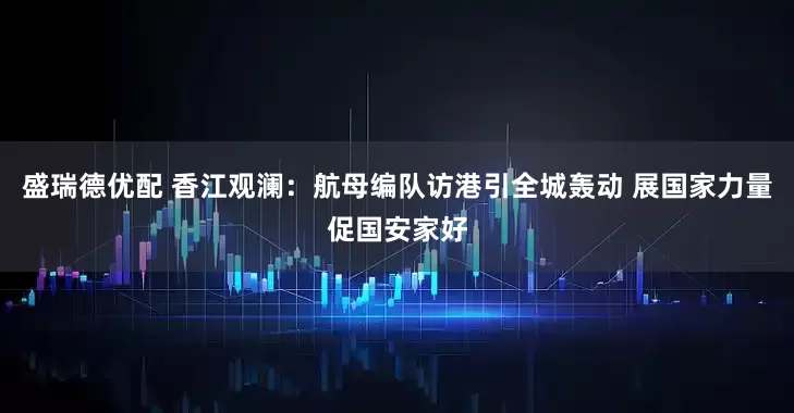 盛瑞德优配 香江观澜：航母编队访港引全城轰动 展国家力量促国安家好