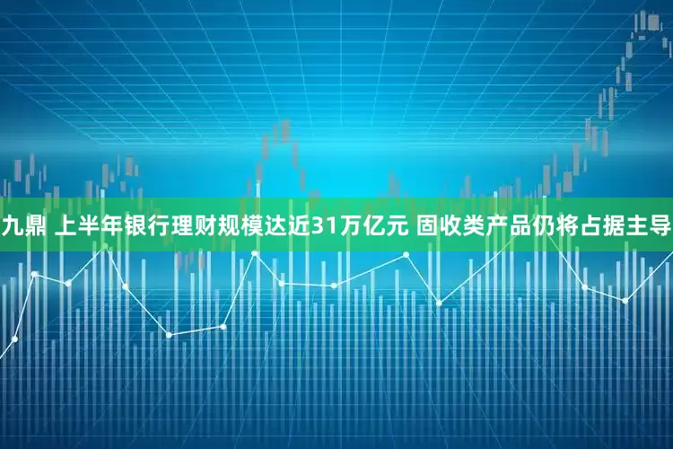 九鼎 上半年银行理财规模达近31万亿元 固收类产品仍将占据主导