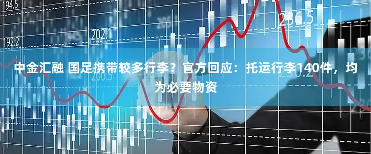 中金汇融 国足携带较多行李？官方回应：托运行李140件，均为必要物资