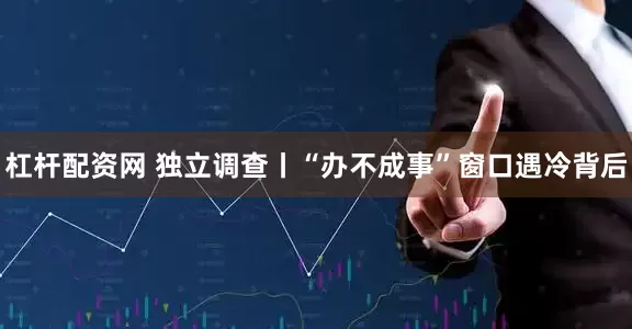 杠杆配资网 独立调查丨“办不成事”窗口遇冷背后