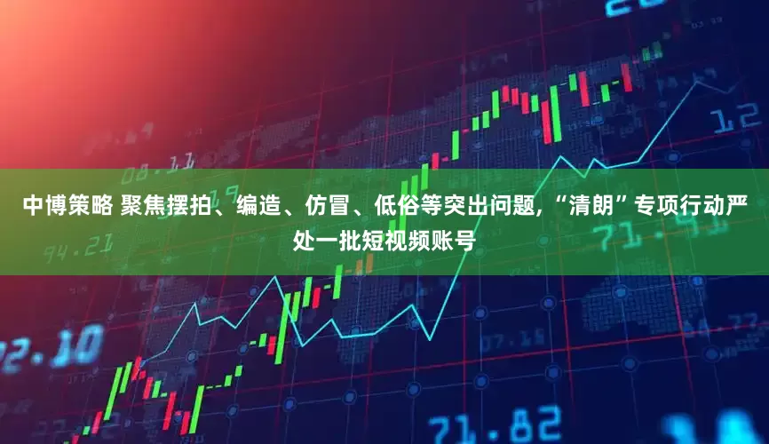 中博策略 聚焦摆拍、编造、仿冒、低俗等突出问题, “清朗”专项行动严处一批短视频账号