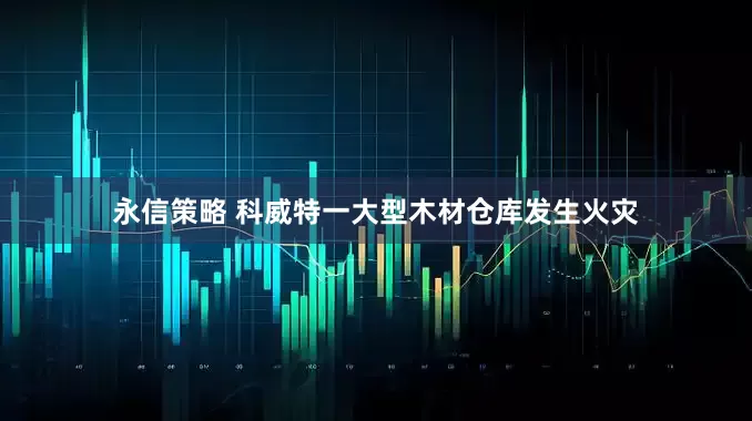永信策略 科威特一大型木材仓库发生火灾