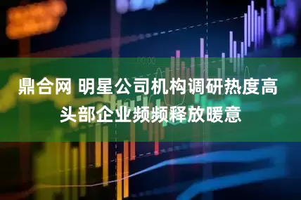 鼎合网 明星公司机构调研热度高 头部企业频频释放暖意