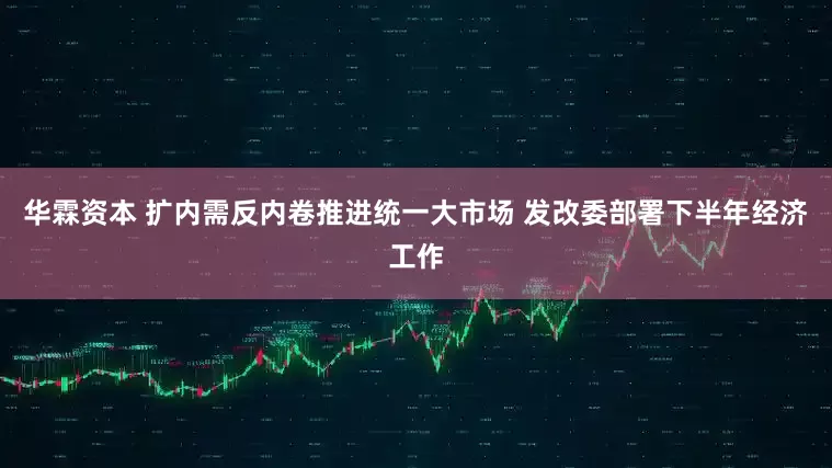 华霖资本 扩内需反内卷推进统一大市场 发改委部署下半年经济工作