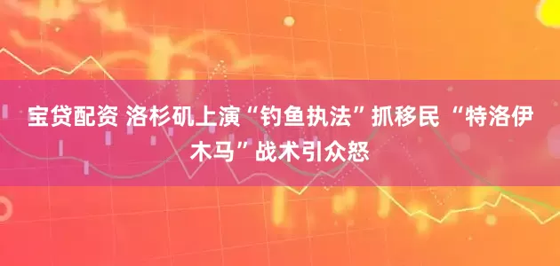 宝贷配资 洛杉矶上演“钓鱼执法”抓移民 “特洛伊木马”战术引众怒