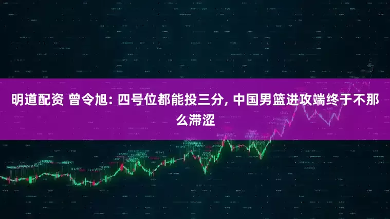明道配资 曾令旭: 四号位都能投三分, 中国男篮进攻端终于不那么滞涩