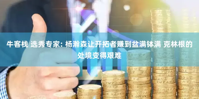 牛客栈 选秀专家: 杨瀚森让开拓者赚到盆满钵满 克林根的处境变得艰难