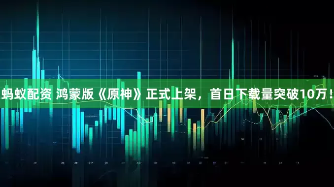 蚂蚁配资 鸿蒙版《原神》正式上架，首日下载量突破10万！