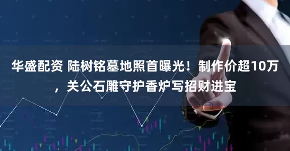 华盛配资 陆树铭墓地照首曝光！制作价超10万，关公石雕守护香炉写招财进宝