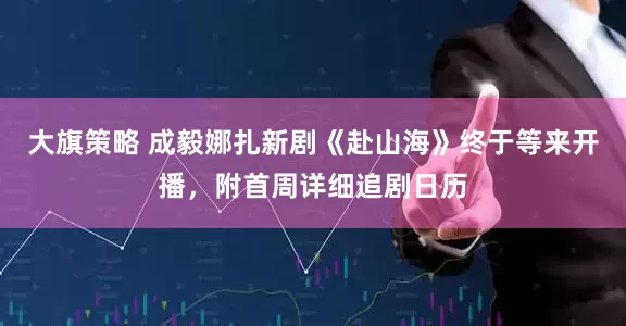 大旗策略 成毅娜扎新剧《赴山海》终于等来开播，附首周详细追剧日历