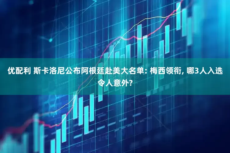 优配利 斯卡洛尼公布阿根廷赴美大名单: 梅西领衔, 哪3人入选令人意外?