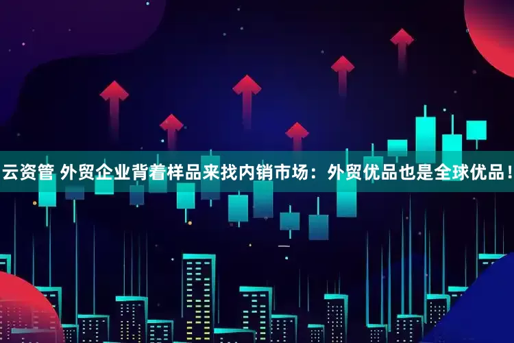 云资管 外贸企业背着样品来找内销市场：外贸优品也是全球优品！