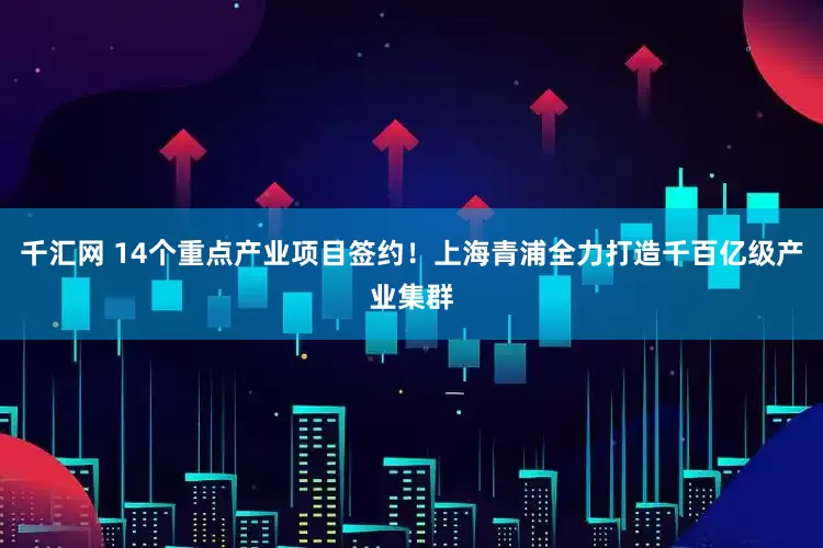 千汇网 14个重点产业项目签约！上海青浦全力打造千百亿级产业集群