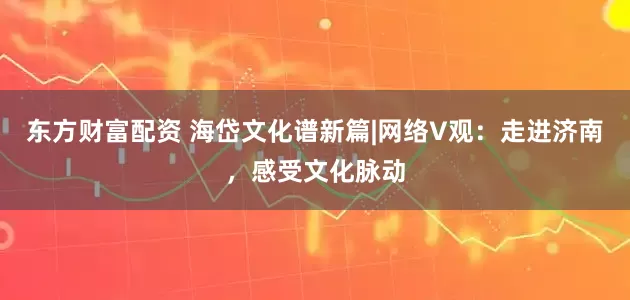 东方财富配资 海岱文化谱新篇|网络V观：走进济南，感受文化脉动