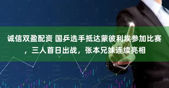 诚信双盈配资 国乒选手抵达蒙彼利埃参加比赛,三人首日出战,张本兄妹连续亮相