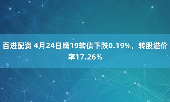 百进配资 4月24日鹰19转债下跌0.19%，转股溢价率17.26%