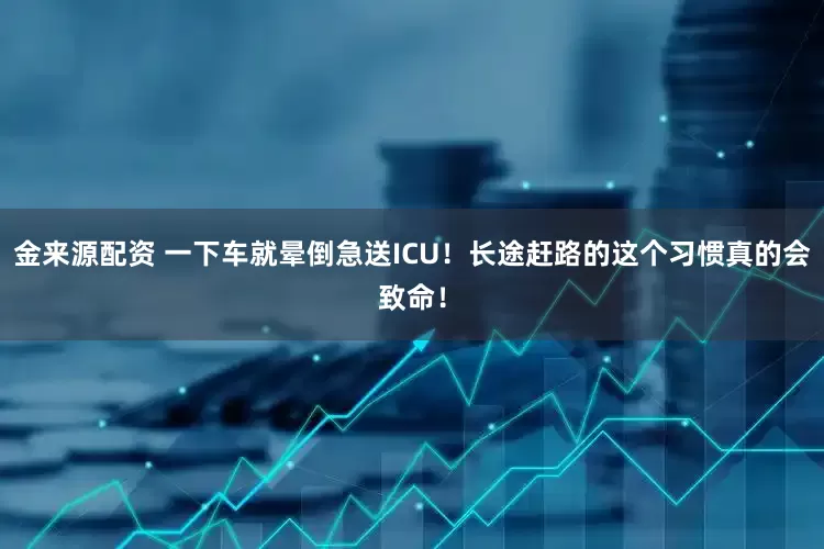 金来源配资 一下车就晕倒急送ICU！长途赶路的这个习惯真的会致命！
